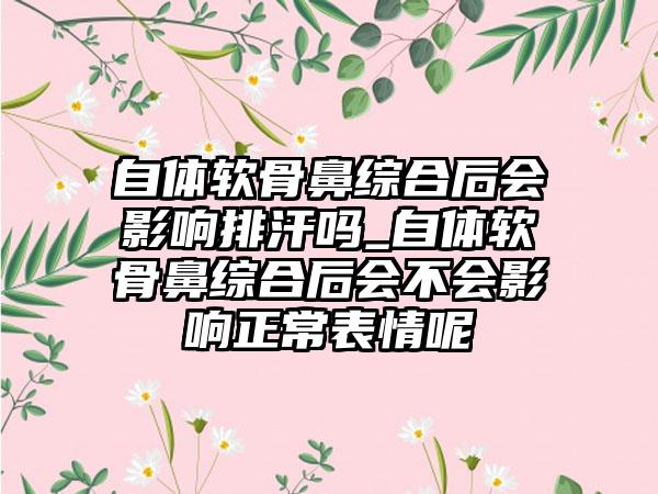 自体软骨鼻综合后会影响排汗吗_自体软骨鼻综合后会不会影响正常表情呢