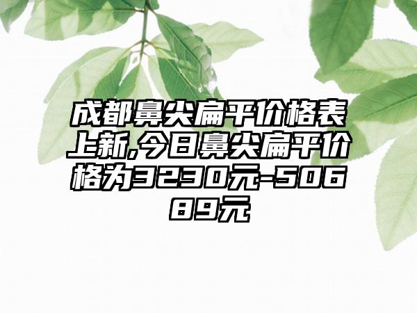 成都鼻尖扁平价格表上新,今日鼻尖扁平价格为3230元-50689元