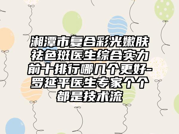 湘潭市复合彩光嫩肤祛色斑医生综合实力前十排行哪几个更好-罗延平医生骨干医生个个都是技术流