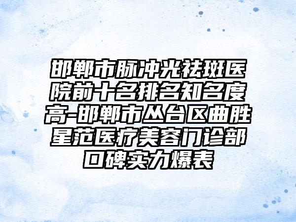 邯郸市脉冲光祛斑医院前十名排名有名度高-邯郸市丛台区曲胜星范医疗美容门诊部口碑实力爆表