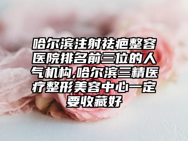 哈尔滨注射祛疤整容医院排名前三位的人气机构,哈尔滨三精医疗整形美容中心一定要收藏好