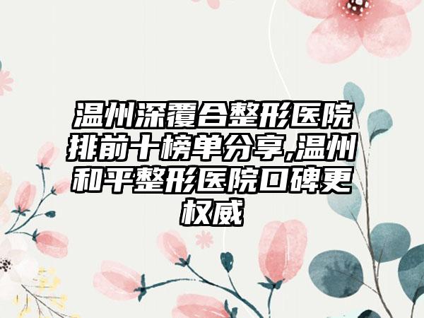 温州深覆合整形医院排前十榜单分享,温州和平整形医院口碑更权威