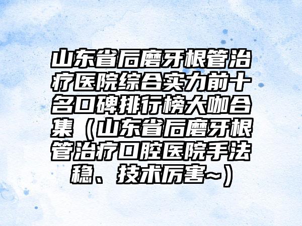 山东省后磨牙根管治疗医院综合实力前十名口碑排行榜大咖合集（山东省后磨牙根管治疗口腔医院手法稳、技术厉害~）