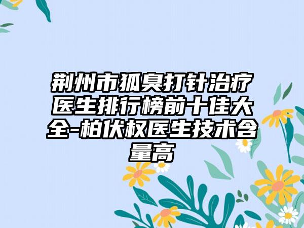 荆州市狐臭打针治疗医生排行榜前十佳大全-柏伏权医生技术含量高