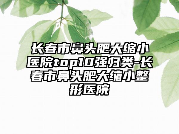 长春市鼻头肥大缩小医院top10强归类-长春市鼻头肥大缩小整形医院