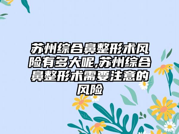 苏州综合鼻整形术风险有多大呢,苏州综合鼻整形术需要注意的风险