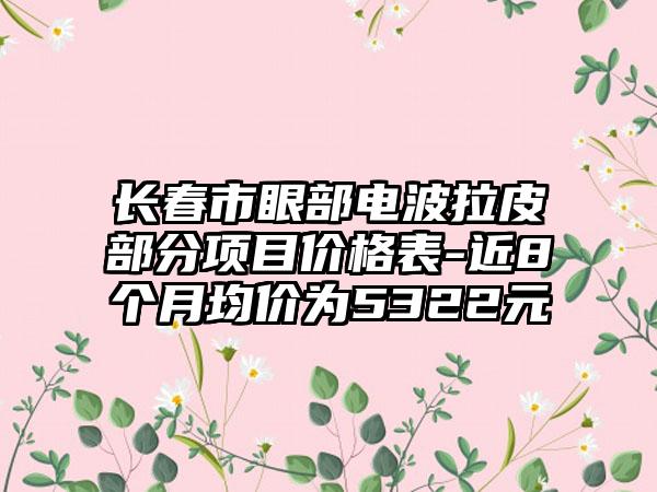 长春市眼部电波拉皮部分项目价格表-近8个月均价为5322元