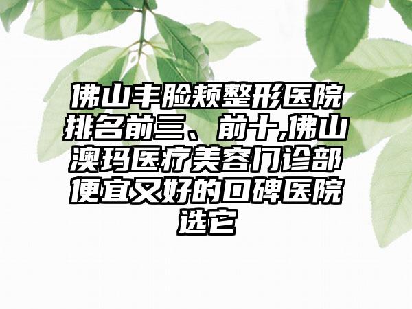 佛山丰脸颊整形医院排名前三、前十,佛山澳玛医疗美容门诊部便宜又好的口碑医院选它