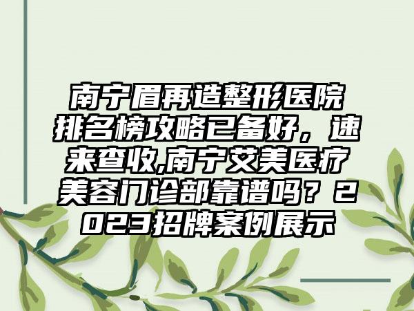 南宁眉再造整形医院排名榜攻略已备好，速来查收,南宁艾美医疗美容门诊部靠谱吗？2023招牌实例展示