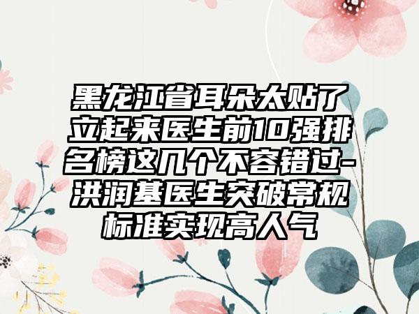 黑龙江省耳朵太贴了立起来医生前10强排名榜这几个不容错过-洪润基医生突破常规标准实现高人气