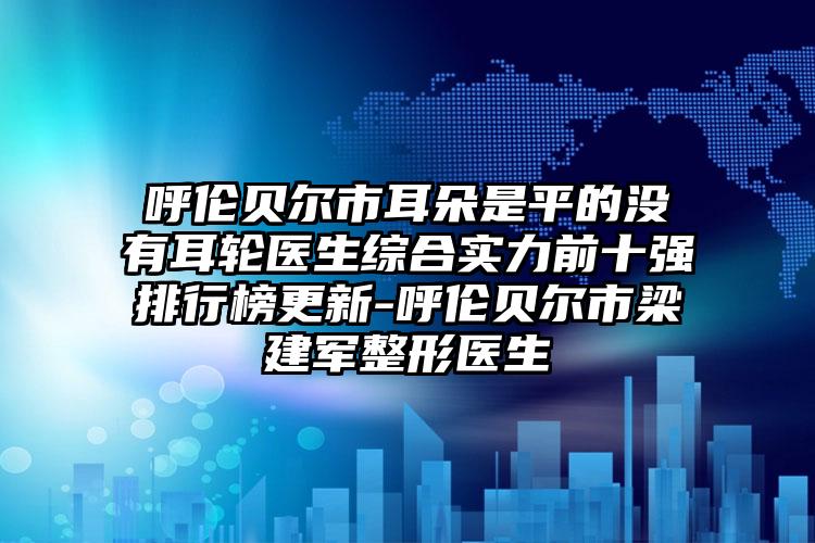 呼伦贝尔市耳朵是平的没有耳轮医生综合实力前十强排行榜更新-呼伦贝尔市梁建军整形医生