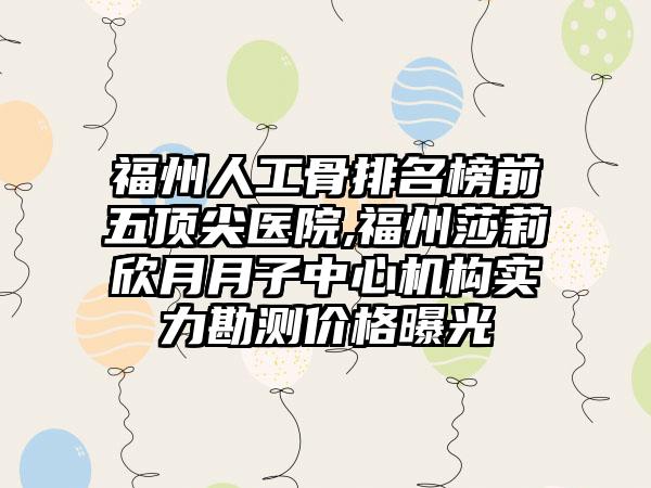 福州人工骨排名榜前五顶尖医院,福州莎莉欣月月子中心机构实力勘测价格曝光