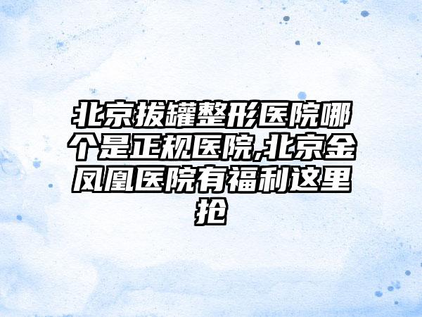 北京拔罐整形医院哪个是正规医院,北京金凤凰医院有福利这里抢