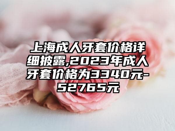 上海成人牙套价格详细披露,2023年成人牙套价格为3340元-52765元