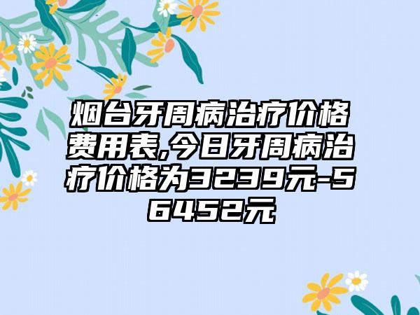 烟台牙周病治疗价格费用表,今日牙周病治疗价格为3239元-56452元