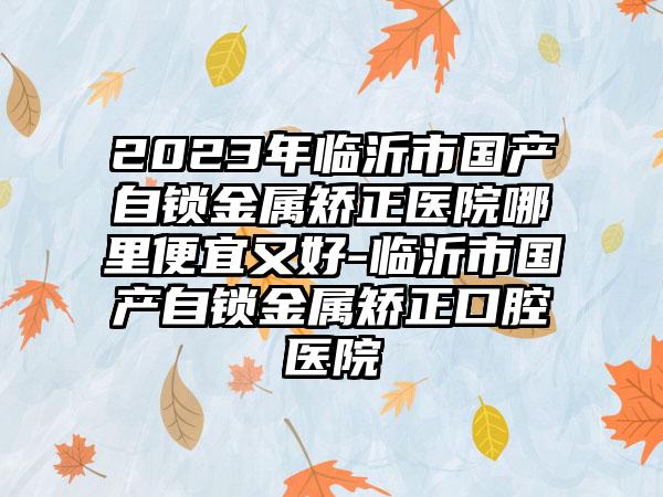 2023年临沂市国产自锁金属矫正医院哪里便宜又好-临沂市国产自锁金属矫正口腔医院