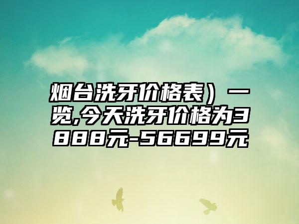 烟台洗牙价格表）一览,今天洗牙价格为3888元-56699元