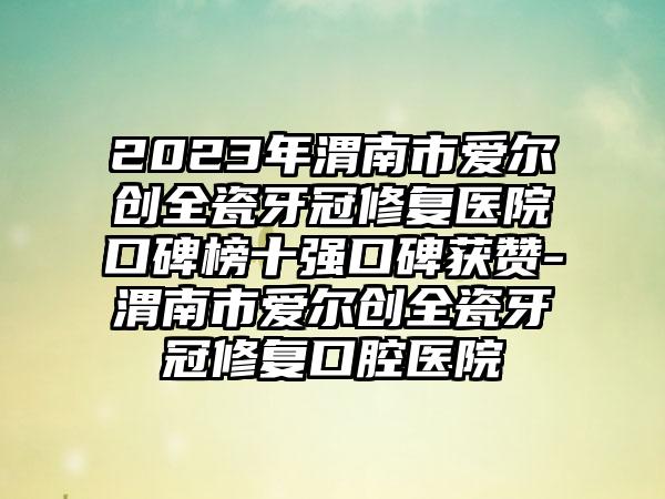 2023年渭南市爱尔创全瓷牙冠修复医院口碑榜十强口碑获赞-渭南市爱尔创全瓷牙冠修复口腔医院