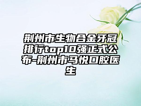 荆州市生物合金牙冠排行top10强正式公布-荆州市马悦口腔医生