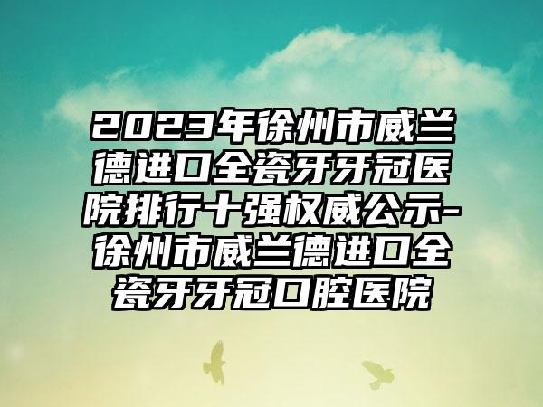 2023年徐州市威兰德进口全瓷牙牙冠医院排行十强权威公示-徐州市威兰德进口全瓷牙牙冠口腔医院