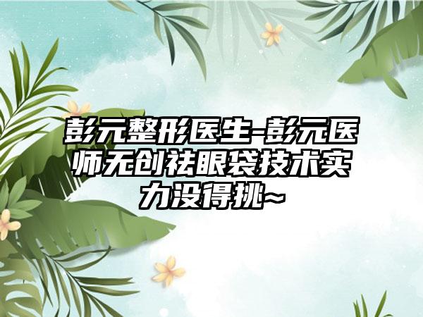 彭元整形医生-彭元医师无创祛眼袋技术实力没得挑~