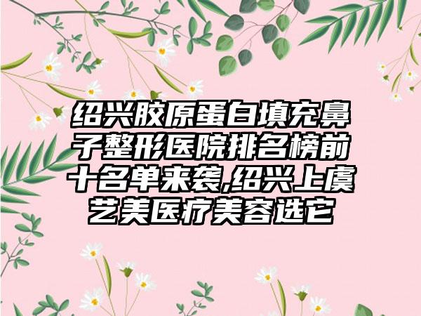 绍兴胶原蛋白填充鼻子整形医院排名榜前十名单来袭,绍兴上虞艺美医疗美容选它