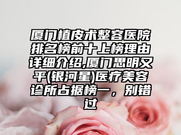 厦门植皮术整容医院排名榜前十上榜理由详细介绍,厦门思明又平(银河星)医疗美容诊所占据榜一，别错过