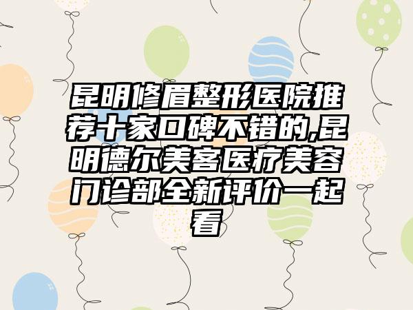 昆明修眉整形医院推荐十家口碑不错的,昆明德尔美客医疗美容门诊部全新评价一起看