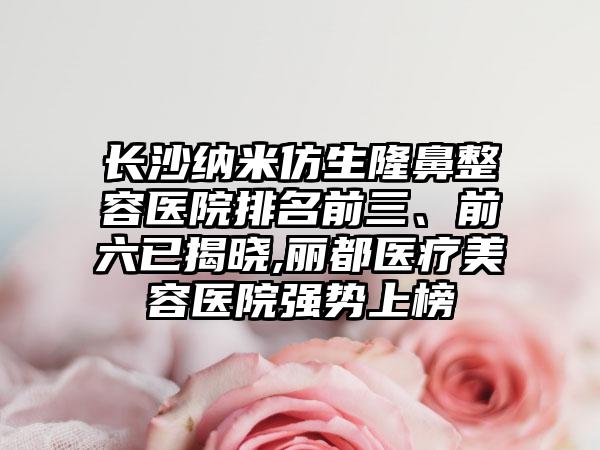 长沙纳米仿生隆鼻整容医院排名前三、前六已揭晓,丽都医疗美容医院强势上榜