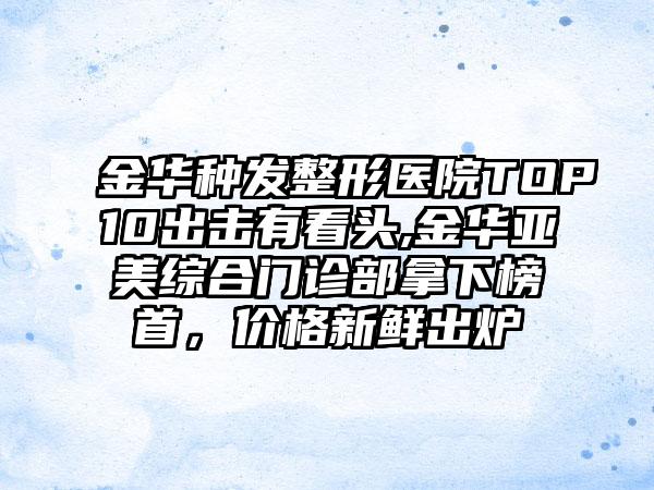 金华种发整形医院TOP10出击有看头,金华亚美综合门诊部拿下榜首，价格新鲜出炉