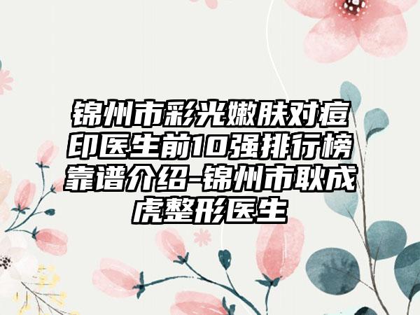 锦州市彩光嫩肤对痘印医生前10强排行榜靠谱介绍-锦州市耿成虎整形医生