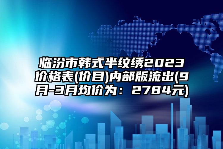 临汾市韩式半纹绣2023价格表(价目)内部版流出(9月-3月均价为：2784元)