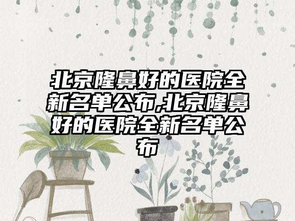 北京隆鼻好的医院全新名单公布,北京隆鼻好的医院全新名单公布