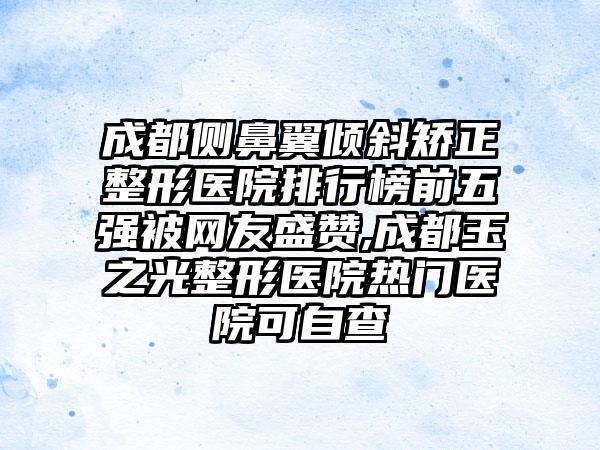 成都侧鼻翼倾斜矫正整形医院排行榜前五强被网友盛赞,成都玉之光整形医院热门医院可自查