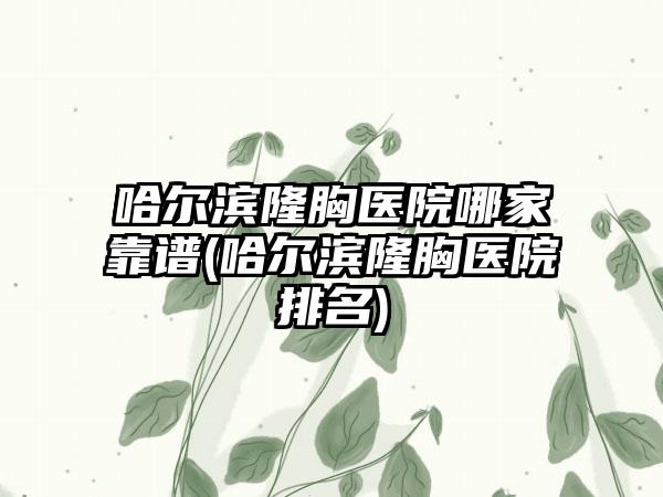 哈尔滨隆胸医院哪家靠谱(哈尔滨隆胸医院排名)