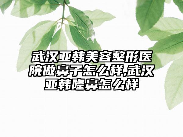 武汉亚韩美容整形医院做鼻子怎么样,武汉亚韩隆鼻怎么样