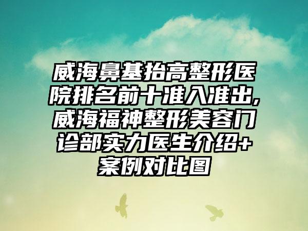 威海鼻基抬高整形医院排名前十准入准出,威海福神整形美容门诊部实力医生介绍+实例对比图