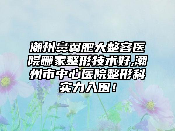 潮州鼻翼肥大整容医院哪家整形技术好,潮州市中心医院整形科实力入围！