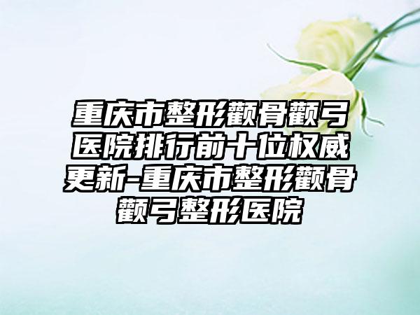 重庆市整形颧骨颧弓医院排行前十位权威更新-重庆市整形颧骨颧弓整形医院