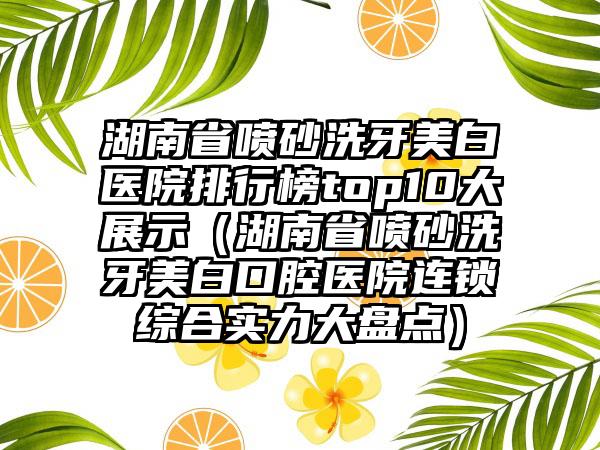 湖南省喷砂洗牙美白医院排行榜top10大展示（湖南省喷砂洗牙美白口腔医院连锁综合实力大盘点）