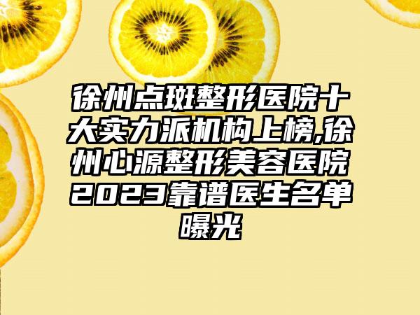 徐州点斑整形医院十大实力派机构上榜,徐州心源整形美容医院2023靠谱医生名单曝光