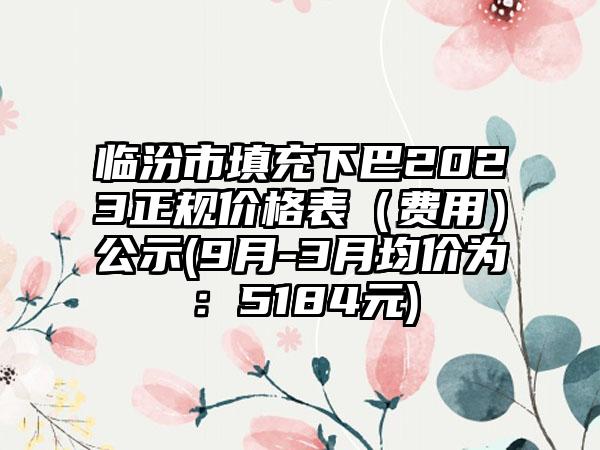 临汾市填充下巴2023正规价格表（费用）公示(9月-3月均价为：5184元)