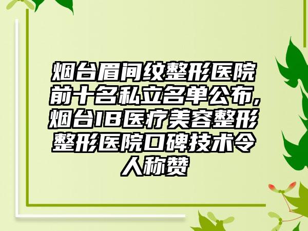 烟台眉间纹整形医院前十名私立名单公布,烟台IB医疗美容整形整形医院口碑技术令人称赞