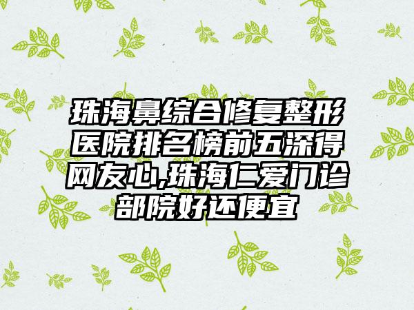 珠海鼻综合修复整形医院排名榜前五深得网友心,珠海仁爱门诊部院好还便宜