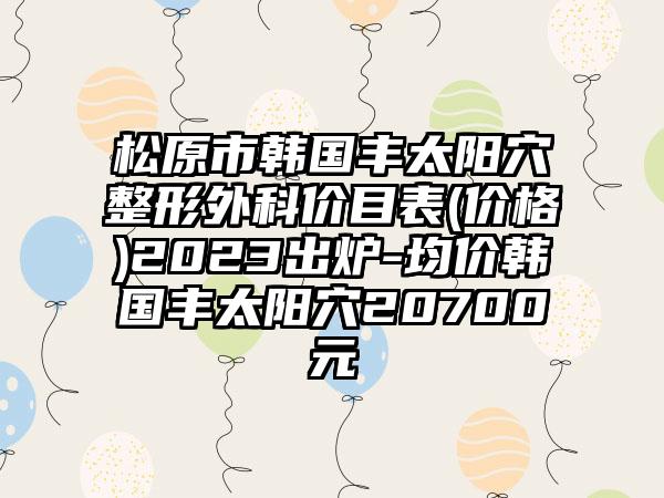 松原市韩国丰太阳穴整形外科价目表(价格)2023出炉-均价韩国丰太阳穴20700元