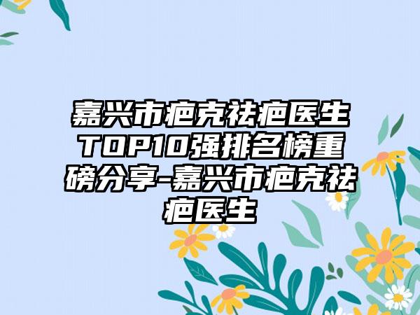 嘉兴市疤克祛疤医生TOP10强排名榜重磅分享-嘉兴市疤克祛疤医生