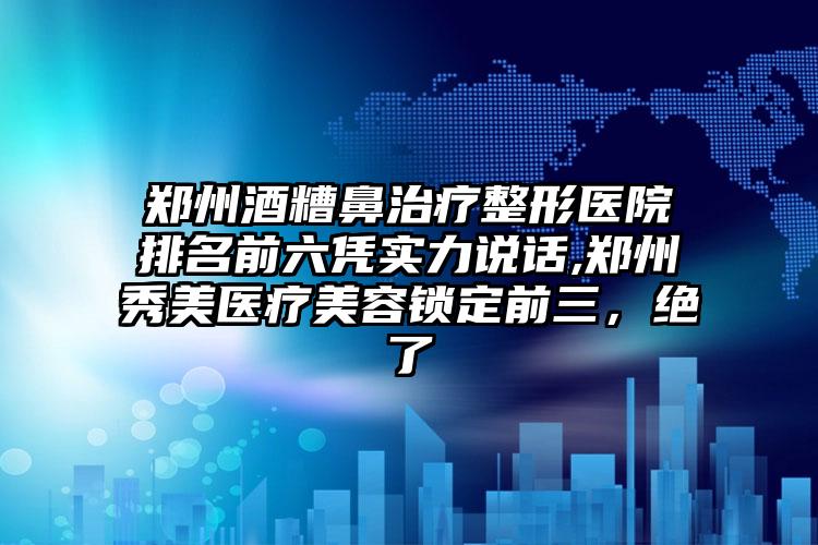 郑州酒糟鼻治疗整形医院排名前六凭实力说话,郑州秀美医疗美容锁定前三，绝了