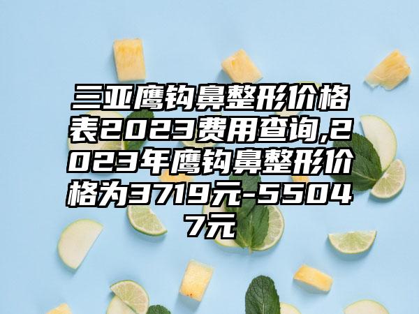 三亚鹰钩鼻整形价格表2023费用查询,2023年鹰钩鼻整形价格为3719元-55047元