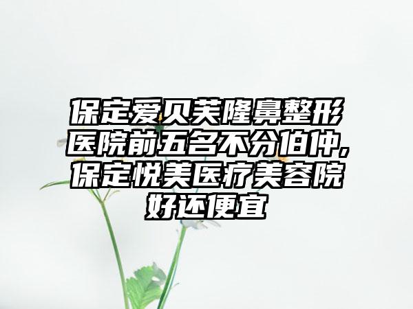 保定爱贝芙七元医院前五名不分伯仲,保定悦美医疗美容院好还便宜