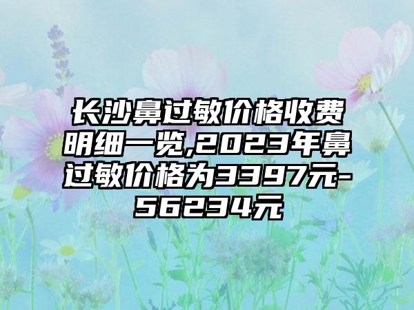 长沙鼻过敏价格收费明细一览,2023年鼻过敏价格为3397元-56234元